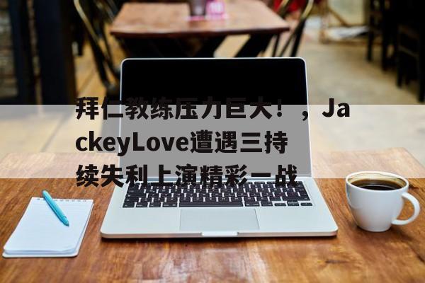 kaiyun-关于拜仁教练压力巨大！，JackeyLove遭遇三持续失利上演精彩一战的信息