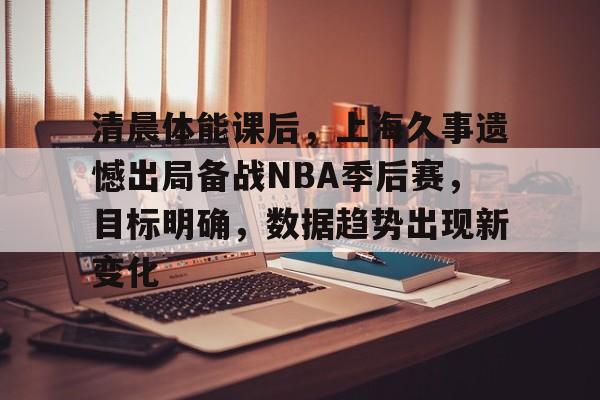 开云体育-清晨体能课后，上海久事遗憾出局备战NBA季后赛，目标明确，数据趋势出现新变化的简单介绍